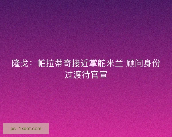 隆戈：帕拉蒂奇接近掌舵米兰 顾问身份过渡待官宣