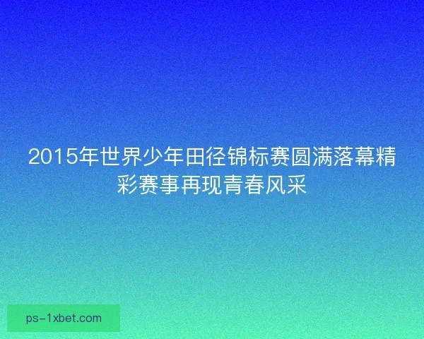 2015年世界少年田径锦标赛圆满落幕精彩赛事再现青春风采