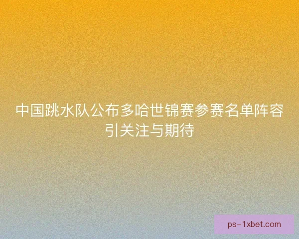 中国跳水队公布多哈世锦赛参赛名单阵容引关注与期待 中国跳水队公布多哈世锦赛参赛名单阵容引关注与期待