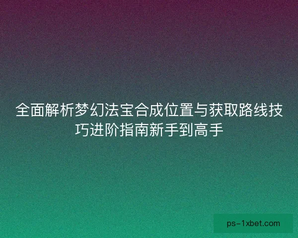 全面解析梦幻法宝合成位置与获取路线技巧进阶指南新手到高手