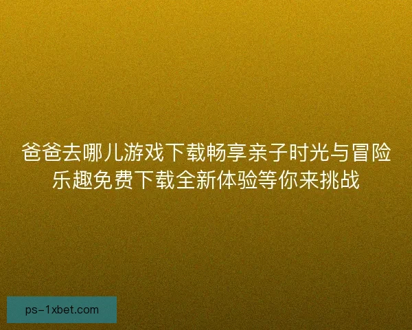 爸爸去哪儿游戏下载畅享亲子时光与冒险乐趣免费下载全新体验等你来挑战