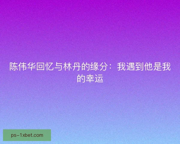 陈伟华回忆与林丹的缘分：我遇到他是我的幸运