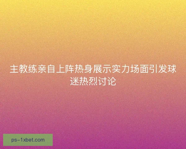 主教练亲自上阵热身展示实力场面引发球迷热烈讨论