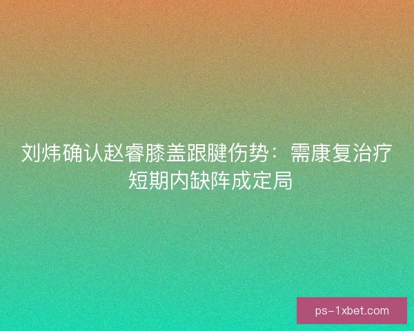刘炜确认赵睿膝盖跟腱伤势：需康复治疗 短期内缺阵成定局