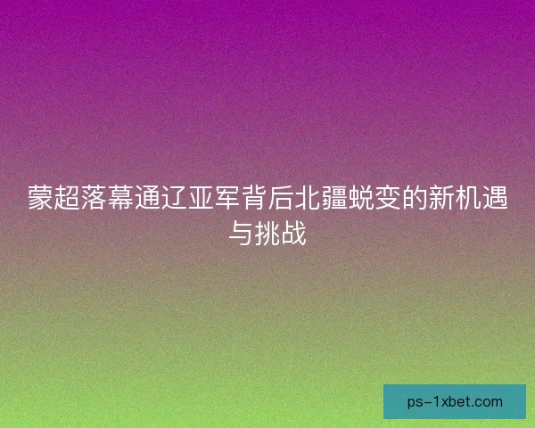 蒙超落幕通辽亚军背后北疆蜕变的新机遇与挑战