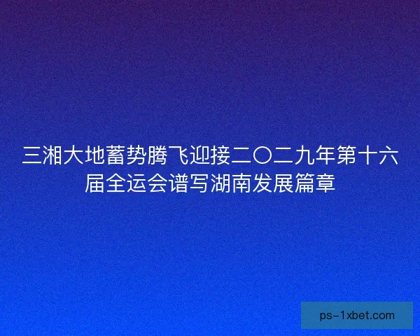 三湘大地蓄势腾飞迎接二〇二九年第十六届全运会谱写湖南发展篇章