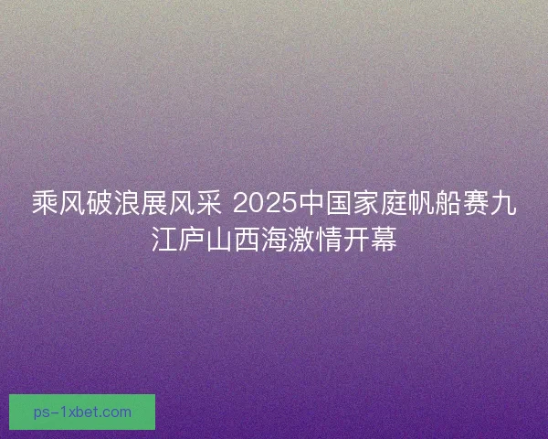 乘风破浪展风采 2025中国家庭帆船赛九江庐山西海激情开幕
