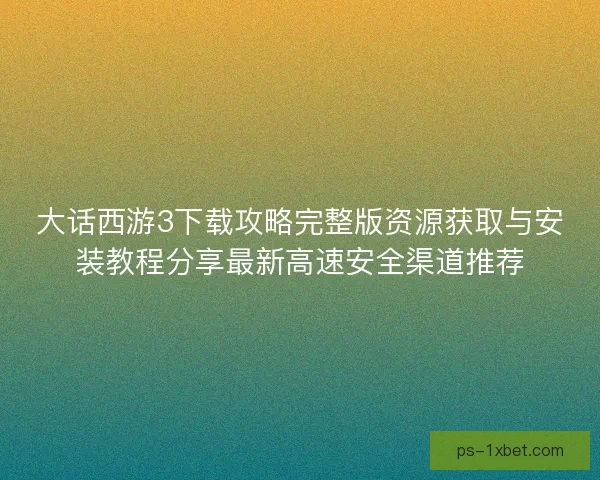 大话西游3下载攻略完整版资源获取与安装教程分享最新高速安全渠道推荐