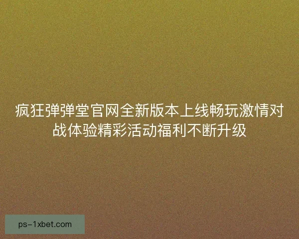 疯狂弹弹堂官网全新版本上线畅玩激情对战体验精彩活动福利不断升级