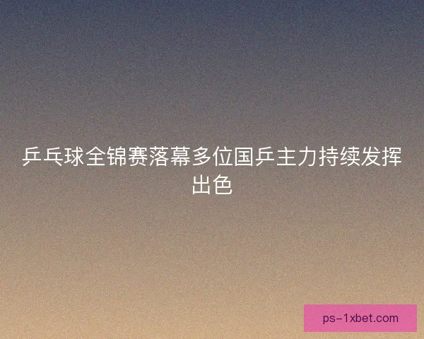 乒乓球全锦赛落幕多位国乒主力持续发挥出色