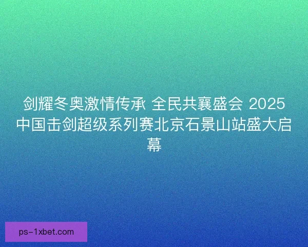 剑耀冬奥激情传承 全民共襄盛会 2025中国击剑超级系列赛北京石景山站盛大启幕