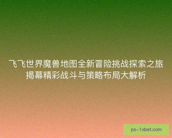 飞飞世界魔兽地图全新冒险挑战探索之旅揭幕精彩战斗与策略布局大解析
