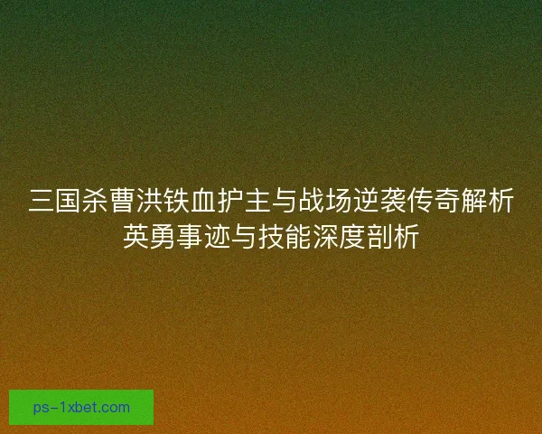 三国杀曹洪铁血护主与战场逆袭传奇解析英勇事迹与技能深度剖析 三国杀曹洪铁血护主与战场逆袭传奇解析英勇事迹与技能深度剖析